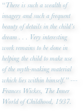 “There is such a wealth of imagery and such a frequent beauty of details in the child’s dream . . . Very interesting work remains to be done in helping the child to make use
of the myth-making material which lies within himself.” ---Frances Wickes, The Inner World of Childhood, 1937.
