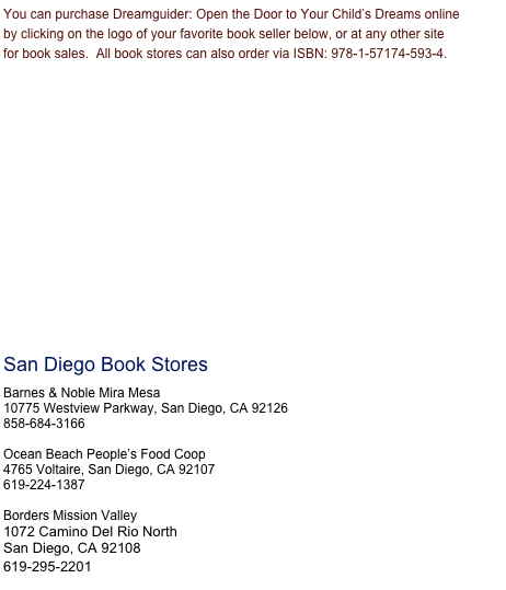 You can purchase Dreamguider: Open the Door to Your Child’s Dreams online by clicking on the logo of your favorite book seller below, or at any other site for book sales.  All book stores can also order via ISBN: 978-1-57174-593-4. 

















San Diego Book Stores

Barnes & Noble Mira Mesa
10775 Westview Parkway, San Diego, CA 92126
858-684-3166

Ocean Beach People’s Food Coop
4765 Voltaire, San Diego, CA 92107
619-224-1387

Borders Mission Valley
1072 Camino Del Rio North
San Diego, CA 92108
619-295-2201